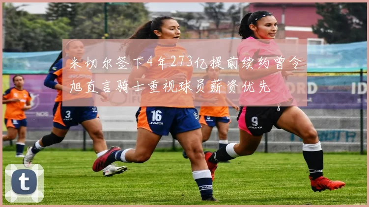米切尔签下4年273亿提前续约曾令旭直言骑士重视球员薪资优先