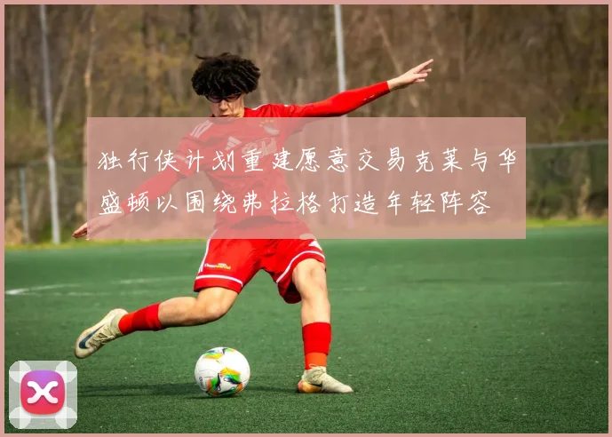 独行侠计划重建愿意交易克莱与华盛顿以围绕弗拉格打造年轻阵容