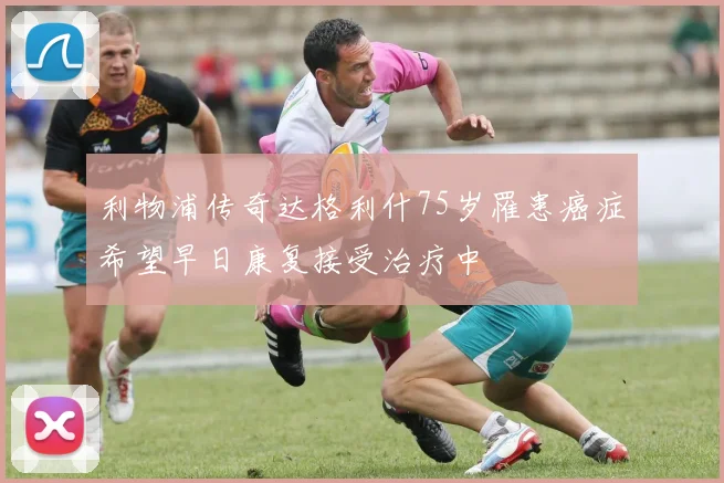 利物浦传奇达格利什75岁罹患癌症希望早日康复接受治疗中