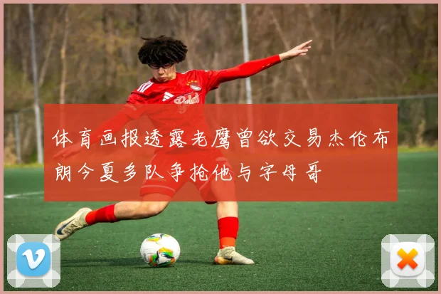 体育画报透露老鹰曾欲交易杰伦布朗今夏多队争抢他与字母哥