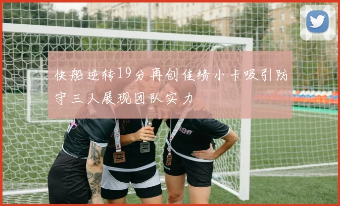 快船逆转19分再创佳绩小卡吸引防守三人展现团队实力
