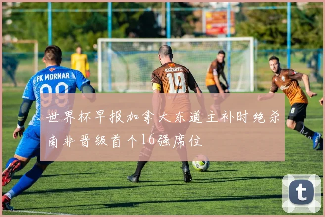 世界杯早报加拿大东道主补时绝杀南非晋级首个16强席位