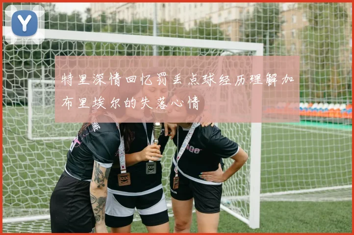 特里深情回忆罚丢点球经历理解加布里埃尔的失落心情