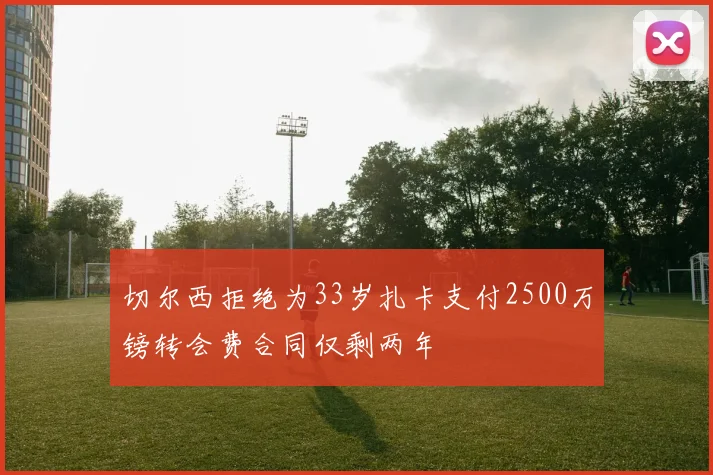 切尔西拒绝为33岁扎卡支付2500万镑转会费合同仅剩两年