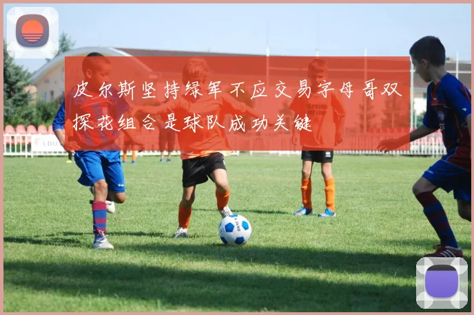 皮尔斯坚持绿军不应交易字母哥双探花组合是球队成功关键