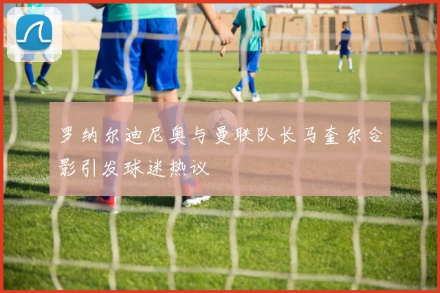 罗纳尔迪尼奥与曼联队长马奎尔合影引发球迷热议
