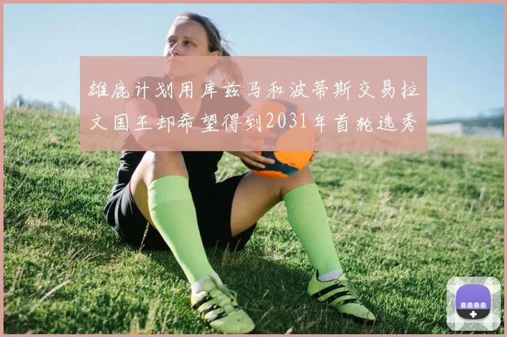 雄鹿计划用库兹马和波蒂斯交易拉文国王却希望得到2031年首轮选秀权