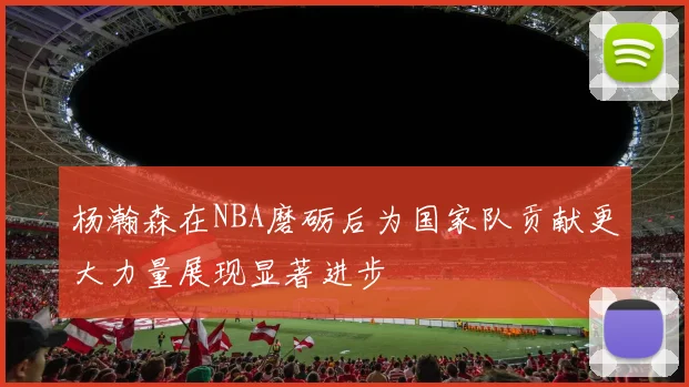 杨瀚森在NBA磨砺后为国家队贡献更大力量展现显著进步
