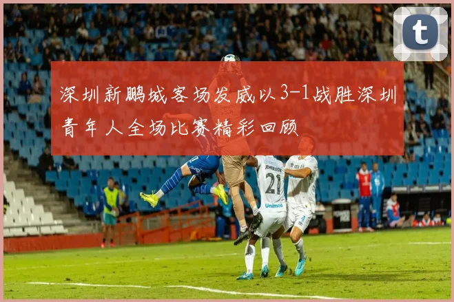 深圳新鹏城客场发威以3-1战胜深圳青年人全场比赛精彩回顾