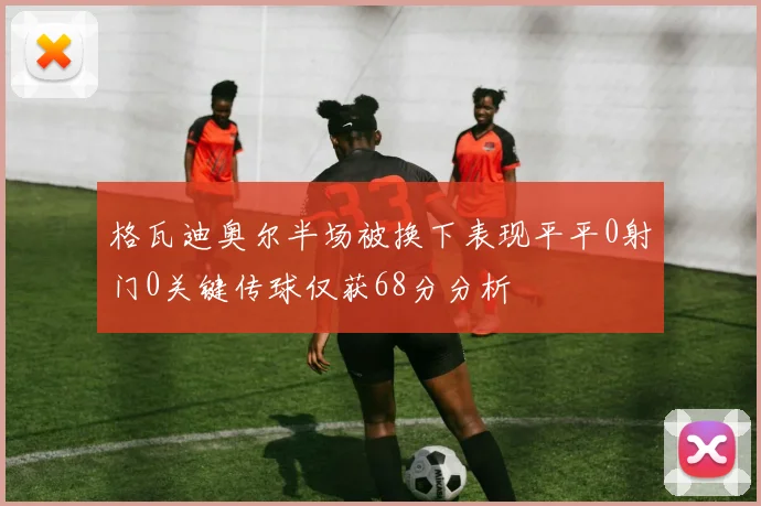 格瓦迪奥尔半场被换下表现平平0射门0关键传球仅获68分分析