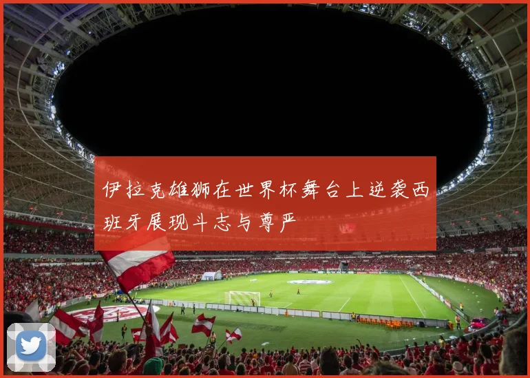 伊拉克雄狮在世界杯舞台上逆袭西班牙展现斗志与尊严