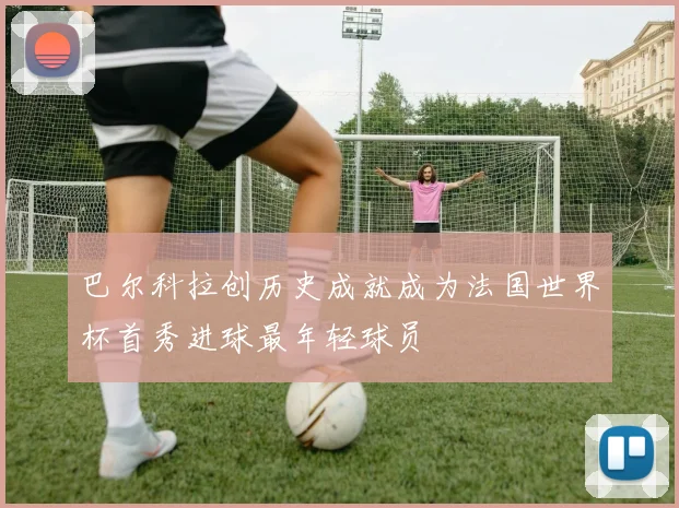 巴尔科拉创历史成就成为法国世界杯首秀进球最年轻球员